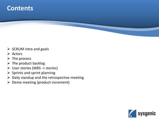 Contents
 SCRUM intro and goals
 Actors
 The process
 The product backlog
 User stories (WBS -> stories)
 Sprints and sprint planning
 Daily standup and the retrospective meeting
 Demo meeting (product increment)
 
