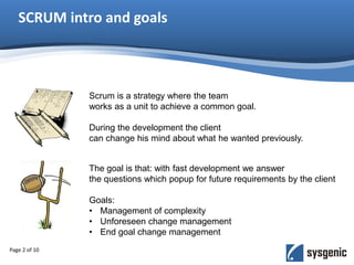 SCRUM intro and goals
Page 2 of 10
Scrum is a strategy where the team
works as a unit to achieve a common goal.
During the development the client
can change his mind about what he wanted previously.
The goal is that: with fast development we answer
the questions which popup for future requirements by the client
Goals:
• Management of complexity
• Unforeseen change management
• End goal change management
 