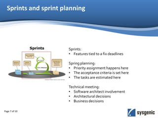 Sprints and sprint planning
Page 7 of 10
Sprints:
• Features tied to a fix deadlines
Spring planning:
• Priority assignment happens here
• The acceptance criteria is set here
• The tasks are estimated here
Technical meeting:
• Software architect involvement
• Architectural decisions
• Business decisions
 