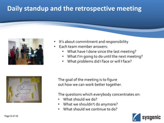 Daily standup and the retrospective meeting
Page 8 of 10
• It’s about commitment and responsibility
• Each team member answers:
• What have I done since the last meeting?
• What I’m going to do until the next meeting?
• What problems did I face or will I face?
The goal of the meeting is to figure
out how we can work better together.
The questions which everybody concentrates on:
• What should we do?
• What we shouldn’t do anymore?
• What should we continue to do?
 