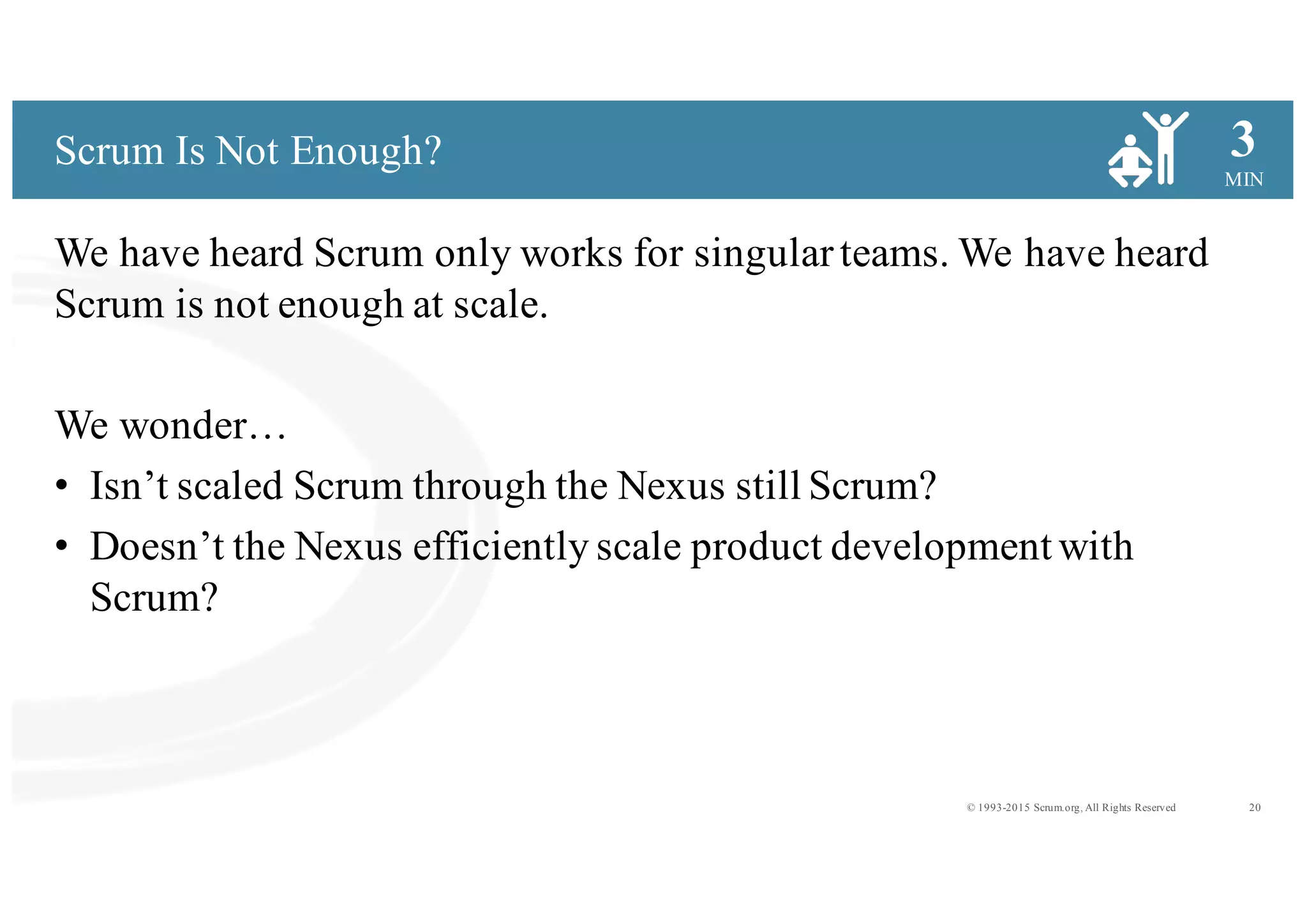 20© 1993-2015 Scrum.org, All Rights Reserved
MIN
3
We have heard Scrum only works for singularteams. We have heard
Scrum is not enough at scale.
We wonder…
• Isn’t scaled Scrum through the Nexus still Scrum?
• Doesn’t the Nexus efficiently scale product development with
Scrum?
Scrum Is Not Enough?
 