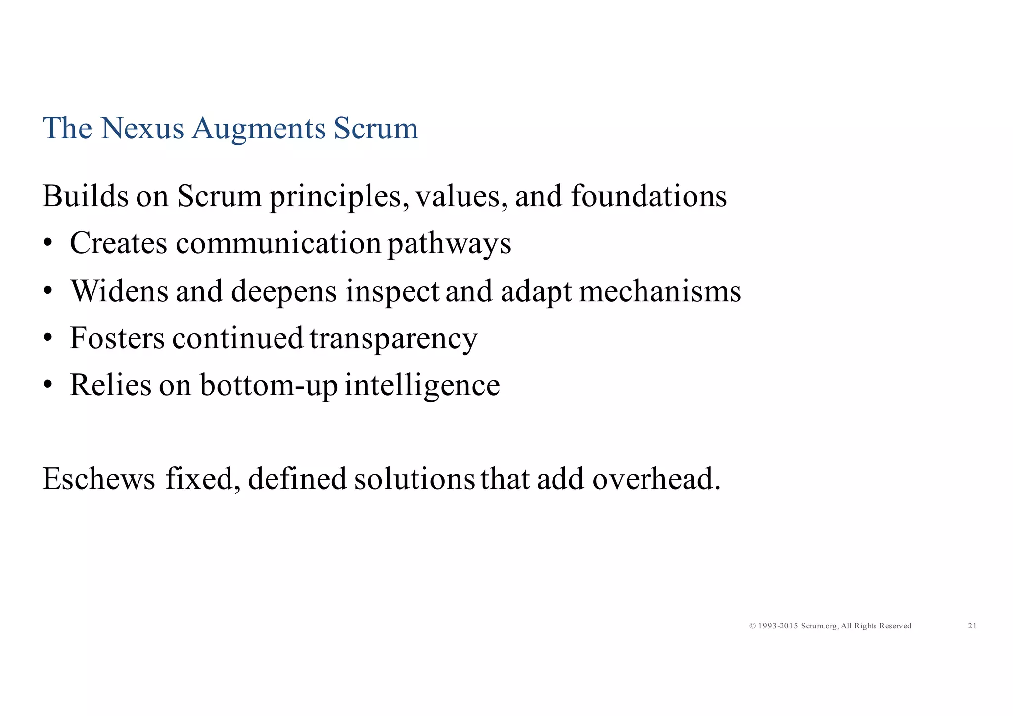 21© 1993-2015 Scrum.org, All Rights Reserved
The Nexus Augments Scrum
Builds on Scrum principles, values, and foundations
• Creates communication pathways
• Widens and deepens inspect and adapt mechanisms
• Fosters continued transparency
• Relies on bottom-up intelligence
Eschews fixed, defined solutionsthat add overhead.
 