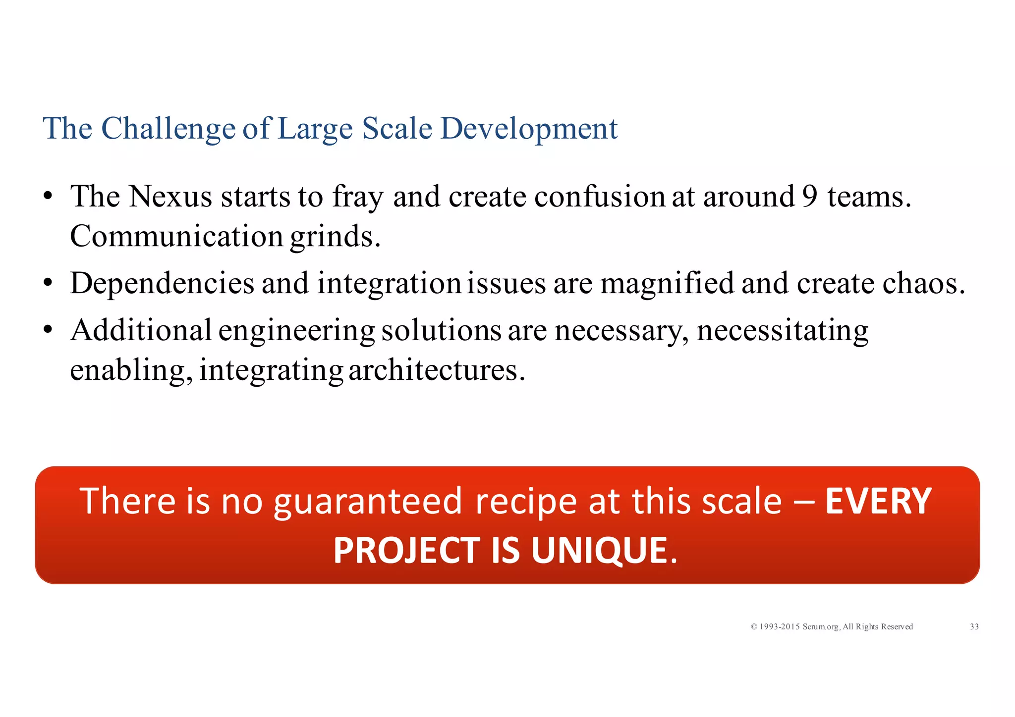 33© 1993-2015 Scrum.org, All Rights Reserved
The Challenge of Large Scale Development
• The Nexus starts to fray and create confusion at around 9 teams.
Communication grinds.
• Dependencies and integrationissues are magnified and create chaos.
• Additional engineering solutions are necessary, necessitating
enabling, integratingarchitectures.
There	
  is	
  no	
  guaranteed	
  recipe	
  at	
  this	
  scale	
  – EVERY	
  
PROJECT	
  IS	
  UNIQUE.
 