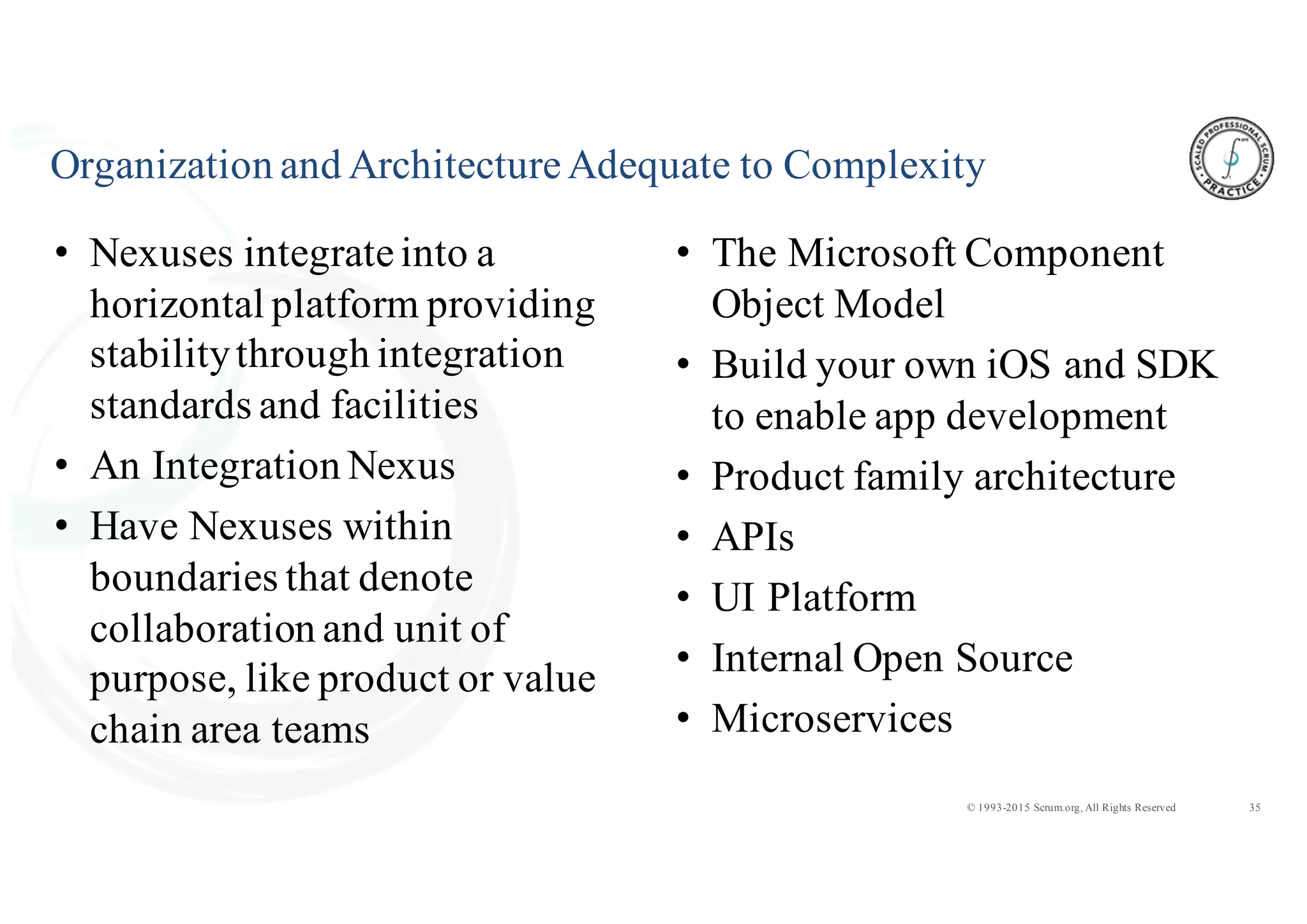 35© 1993-2015 Scrum.org, All Rights Reserved
Organization and ArchitectureAdequate to Complexity
• Nexuses integrateinto a
horizontal platform providing
stabilitythrough integration
standards and facilities
• An Integration Nexus
• Have Nexuses within
boundaries that denote
collaboration and unit of
purpose, like product or value
chain area teams
• The Microsoft Component
Object Model
• Build your own iOS and SDK
to enable app development
• Product family architecture
• APIs
• UI Platform
• Internal Open Source
• Microservices
 