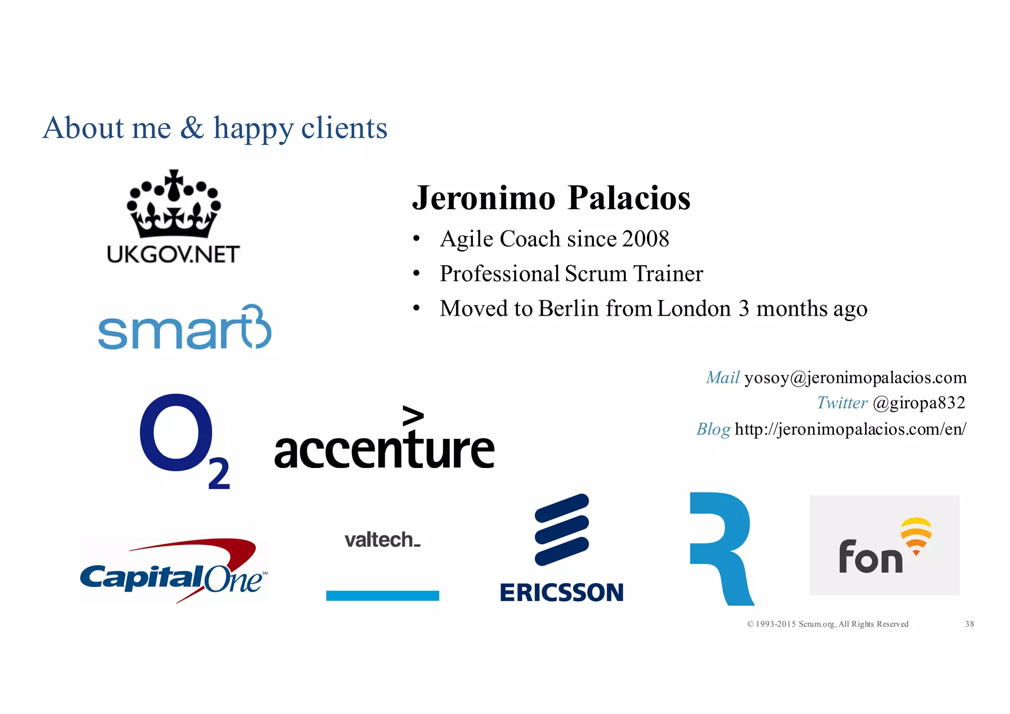 38© 1993-2015 Scrum.org, All Rights Reserved
About me & happy clients
Jeronimo Palacios
• Agile Coach since 2008
• Professional Scrum Trainer
• Moved to Berlin from London 3 months ago
Mail yosoy@jeronimopalacios.com
Twitter @giropa832
Blog http://jeronimopalacios.com/en/
 