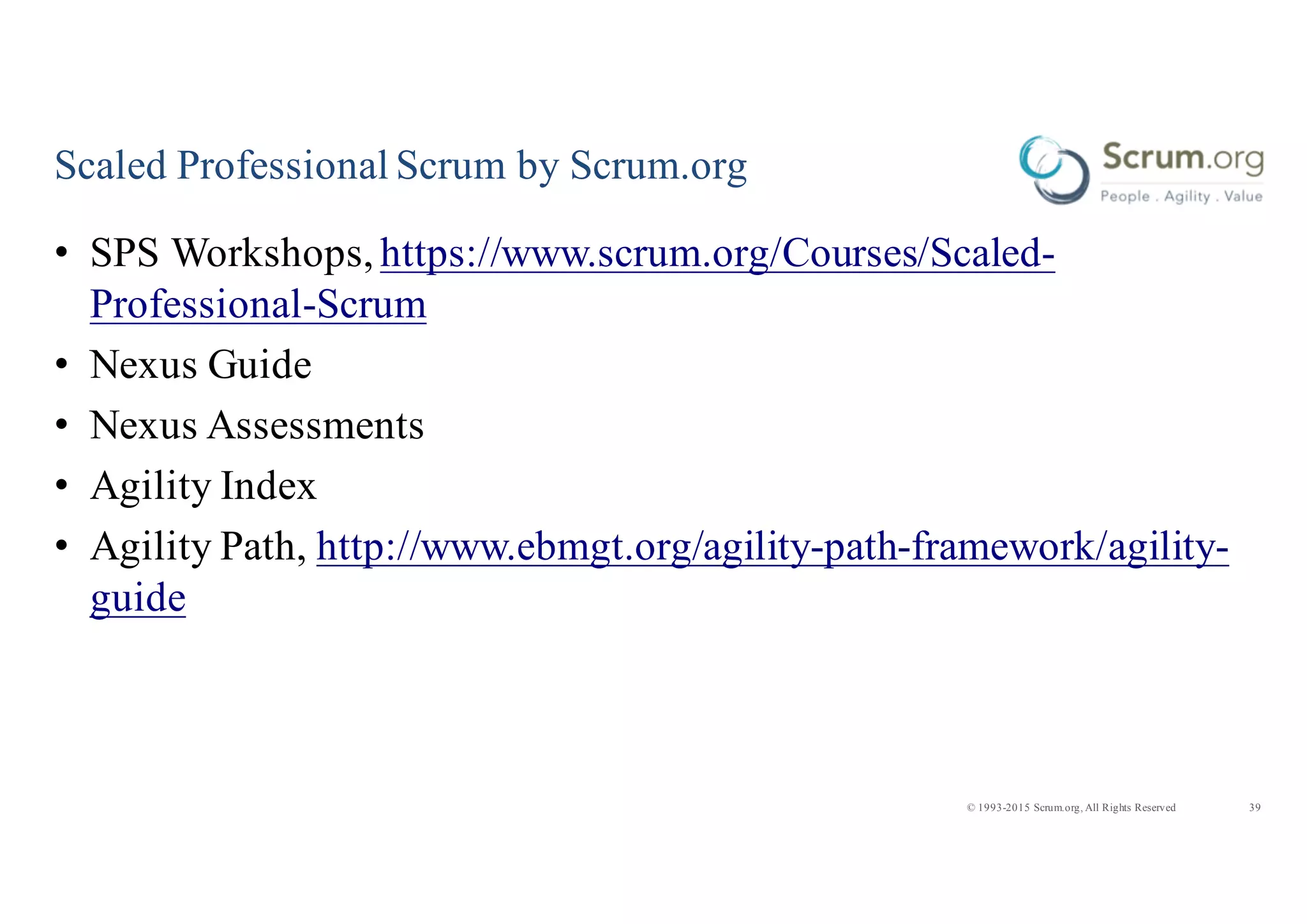 39© 1993-2015 Scrum.org, All Rights Reserved
Scaled Professional Scrum by Scrum.org
• SPS Workshops, https://www.scrum.org/Courses/Scaled-
Professional-Scrum
• Nexus Guide
• Nexus Assessments
• Agility Index
• Agility Path, http://www.ebmgt.org/agility-path-framework/agility-
guide
 