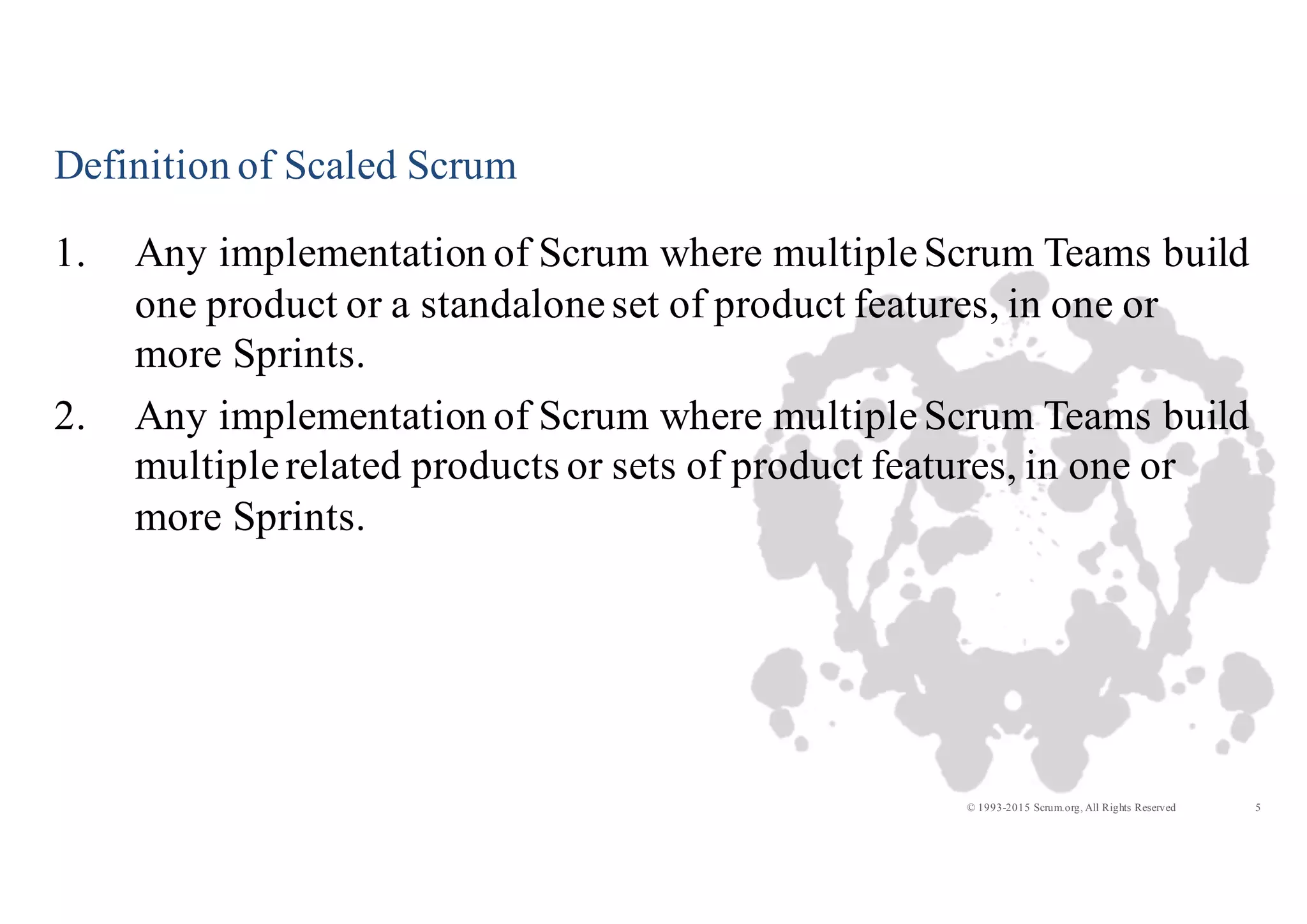 5© 1993-2015 Scrum.org, All Rights Reserved
Definition of Scaled Scrum
1. Any implementation of Scrum where multipleScrum Teams build
one product or a standaloneset of product features, in one or
more Sprints.
2. Any implementation of Scrum where multipleScrum Teams build
multiplerelated products or sets of product features, in one or
more Sprints.
 