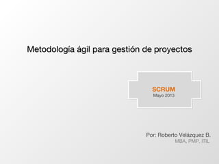 SCRUM
Mayo 2013
Por: Roberto Velázquez B.
MBA, PMP, ITIL
Metodología ágil para gestión de proyectosMetodología ágil para gestión de proyectos
 