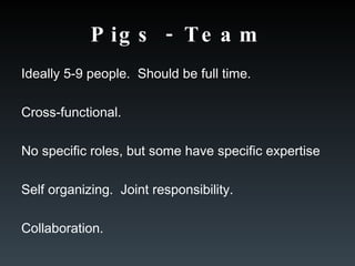 Pigs - Team Ideally 5-9 people.  Should be full time. Cross-functional. No specific roles, but some have specific expertise Self organizing.  Joint responsibility. Collaboration. 