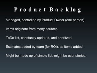 Product Backlog Managed, controlled by Product Owner (one person). Items originate from many sources. ToDo list, constantly updated, and prioritzed. Estimates added by team (for ROI), as items added. Might be made up of simple list, might be user stories. 
