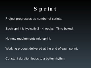 Sprint Project progresses as number of sprints. Each sprint is typically 2 - 4 weeks.  Time boxed. No new requirements mid-sprint. Working product delivered at the end of each sprint. Constant duration leads to a better rhythm. 
