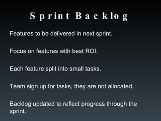 Sprint Backlog Features to be delivered in next sprint. Focus on features with best ROI. Each feature split into small tasks. Team sign up for tasks, they are not allocated. Backlog updated to reflect progress through the sprint. 