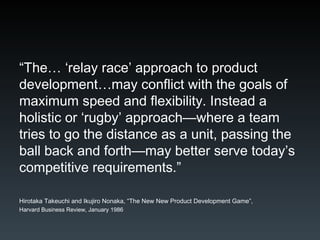 “ The… ‘relay race’ approach to product development…may conflict with the goals of maximum speed and flexibility. Instead a holistic or ‘rugby’ approach—where a team tries to go the distance as a unit, passing the ball back and forth—may better serve today’s competitive requirements.” Hirotaka Takeuchi and Ikujiro Nonaka, “The New New Product Development Game”,  Harvard Business Review, January 1986 