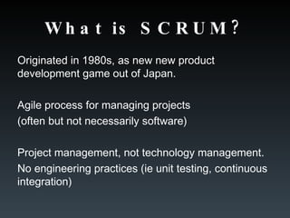 What is SCRUM? Originated in 1980s, as new new product development game out of Japan. Agile process for managing projects  (often but not necessarily software) Project management, not technology management. No engineering practices (ie unit testing, continuous integration) 