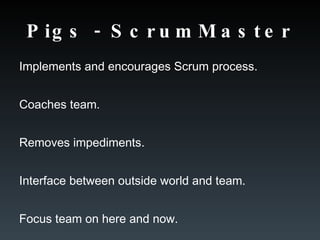 Pigs - ScrumMaster Implements and encourages Scrum process. Coaches team. Removes impediments. Interface between outside world and team. Focus team on here and now. 