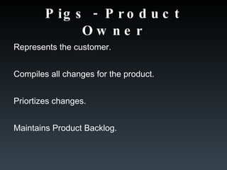 Pigs - Product Owner Represents the customer. Compiles all changes for the product. Priortizes changes.  Maintains Product Backlog. 
