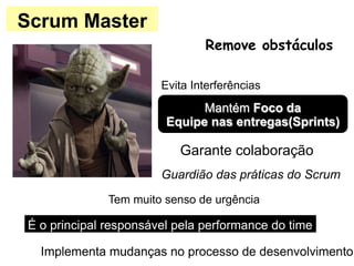 Scrum Master
Mantém Foco da
Equipe nas entregas(Sprints)
Guardião das práticas do Scrum
Garante colaboração
Remove obstáculos
Evita Interferências
Implementa mudanças no processo de desenvolvimento
É o principal responsável pela performance do time
Tem muito senso de urgência
 