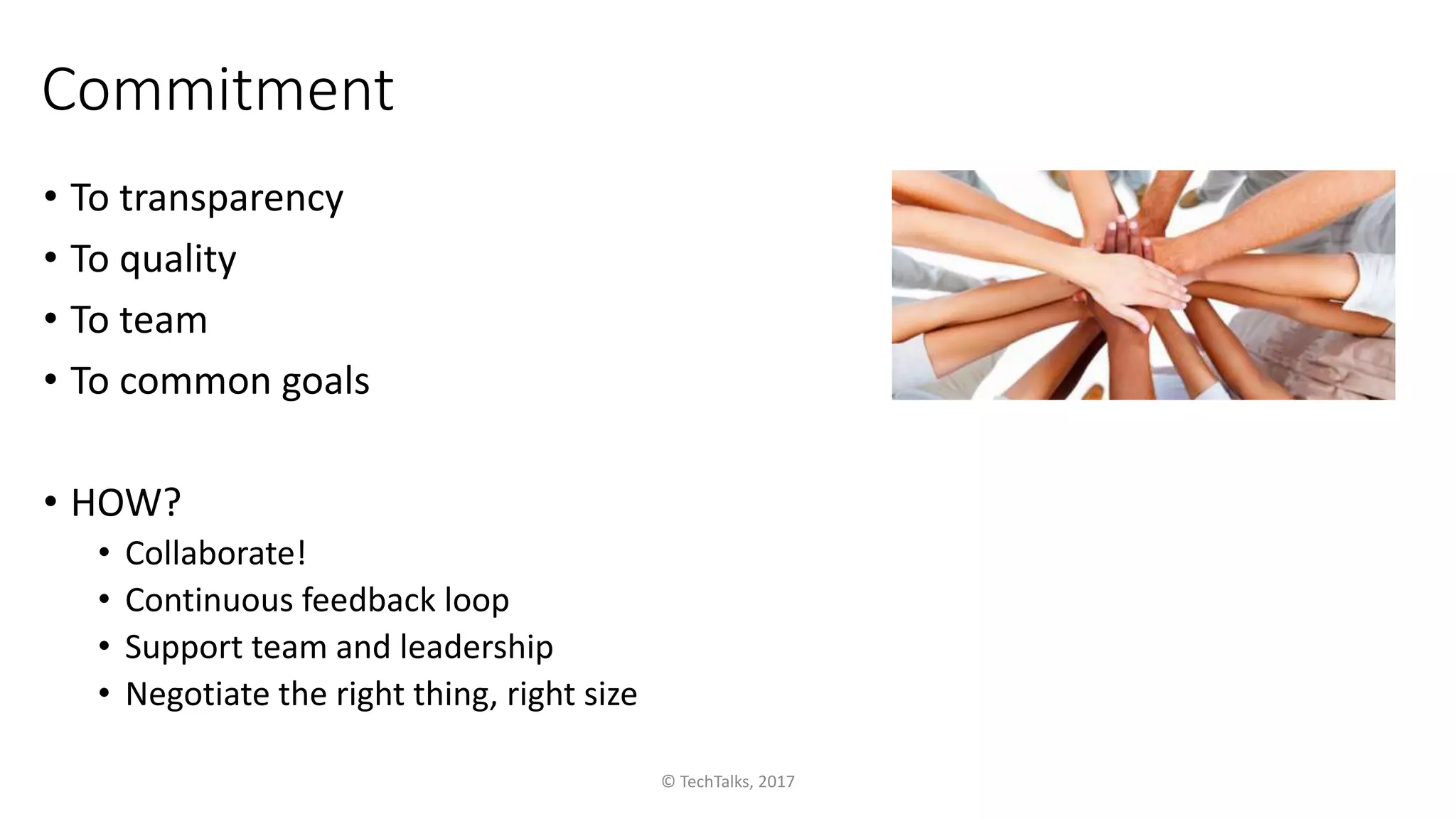 Commitment
• To transparency
• To quality
• To team
• To common goals
• HOW?
• Collaborate!
• Continuous feedback loop
• Support team and leadership
• Negotiate the right thing, right size
© TechTalks, 2017