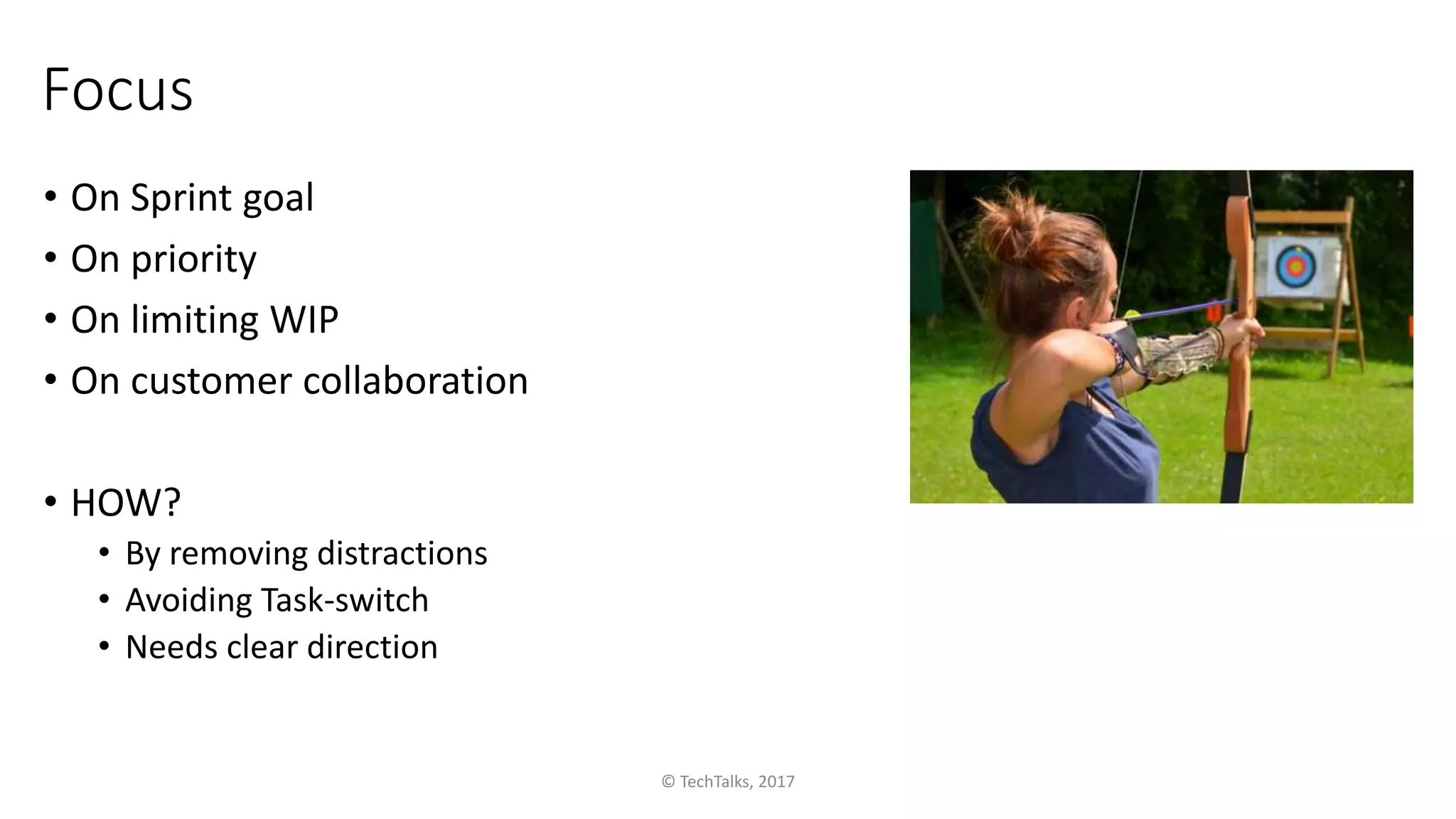 Focus
• On Sprint goal
• On priority
• On limiting WIP
• On customer collaboration
• HOW?
• By removing distractions
• Avoiding Task-switch
• Needs clear direction
© TechTalks, 2017