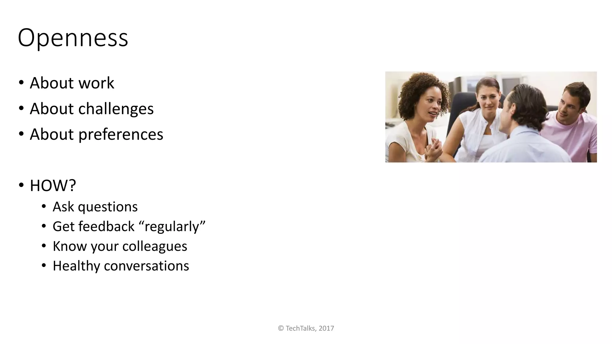 Openness
• About work
• About challenges
• About preferences
• HOW?
• Ask questions
• Get feedback “regularly”
• Know your colleagues
• Healthy conversations
© TechTalks, 2017