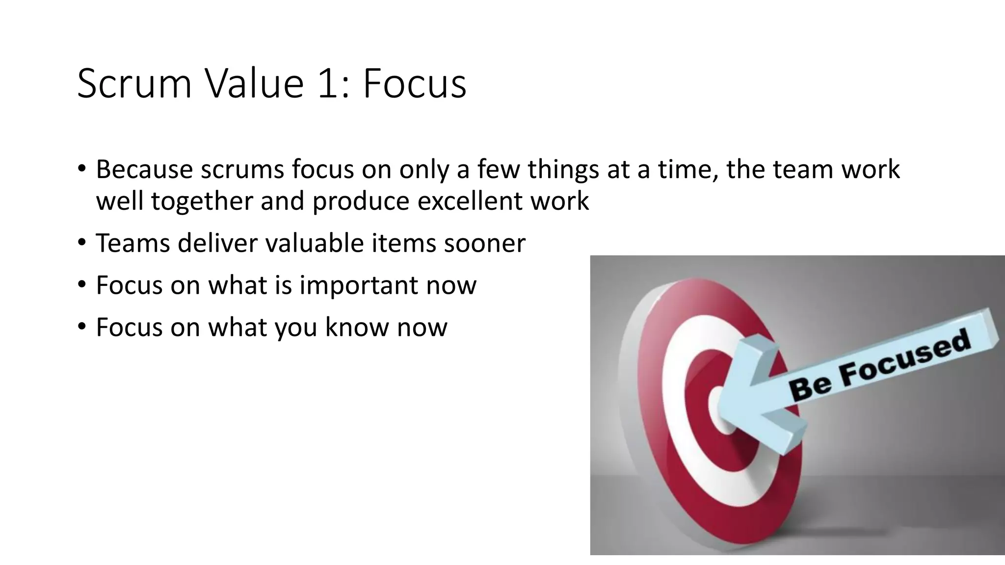 Scrum Value 1: Focus
• Because scrums focus on only a few things at a time, the team work
well together and produce excellent work
• Teams deliver valuable items sooner
• Focus on what is important now
• Focus on what you know now
 