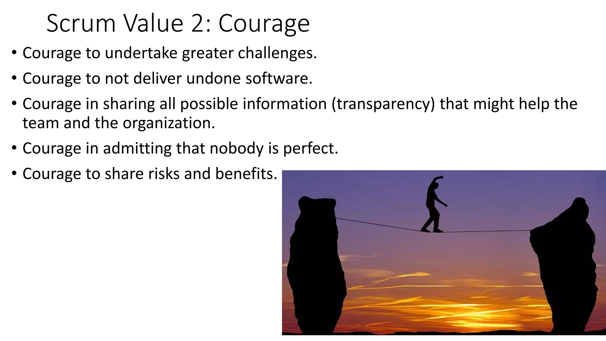Scrum Value 2: Courage
• Courage to undertake greater challenges.
• Courage to not deliver undone software.
• Courage in sharing all possible information (transparency) that might help the
team and the organization.
• Courage in admitting that nobody is perfect.
• Courage to share risks and benefits.
 
