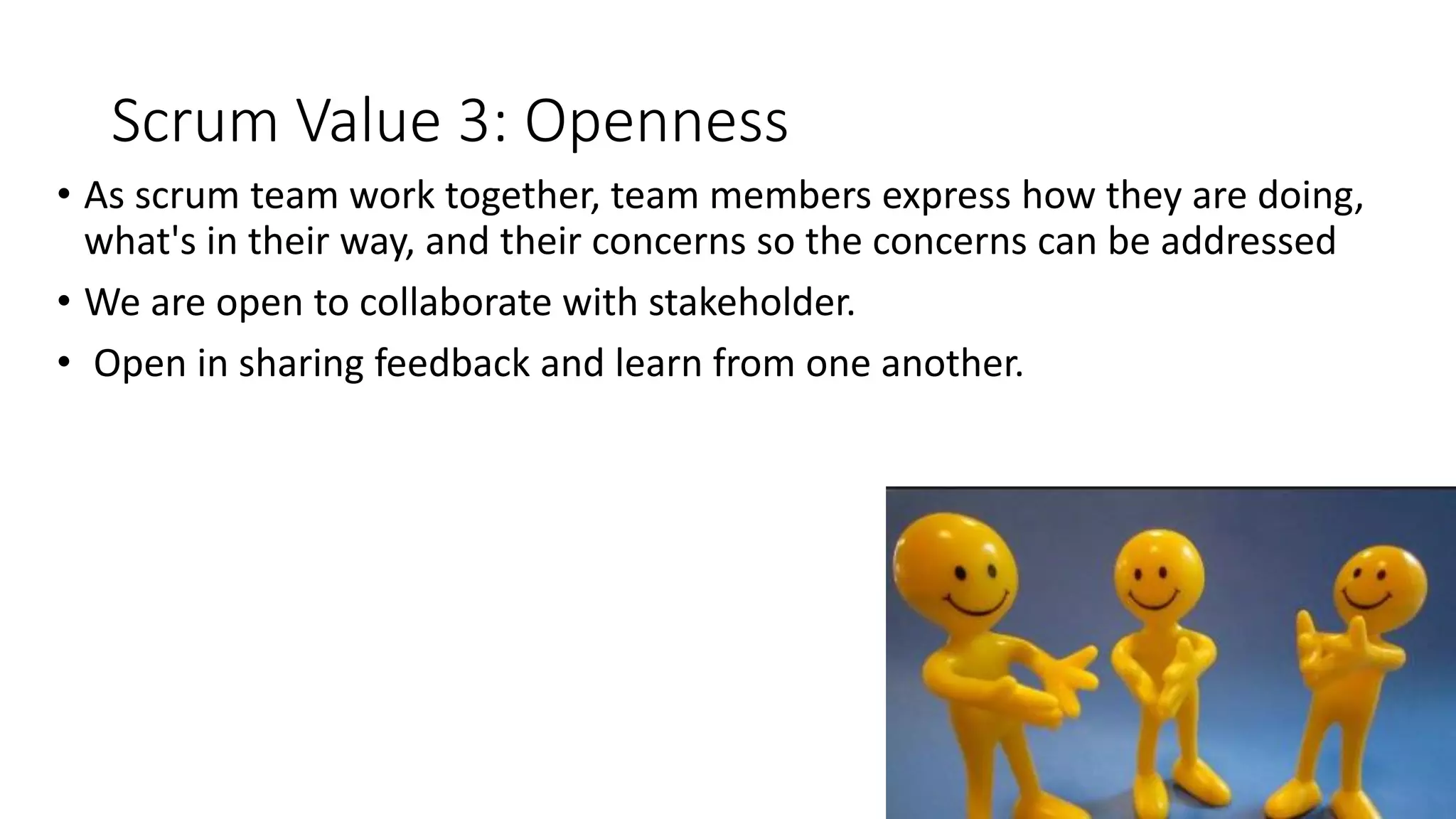 Scrum Value 3: Openness
• As scrum team work together, team members express how they are doing,
what's in their way, and their concerns so the concerns can be addressed
• We are open to collaborate with stakeholder.
• Open in sharing feedback and learn from one another.
 