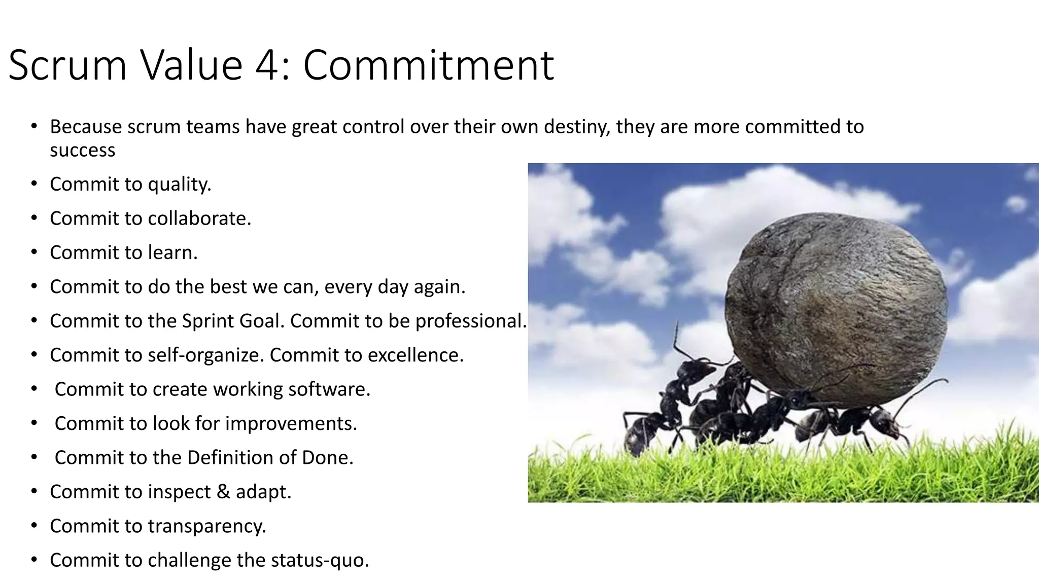 Scrum Value 4: Commitment
• Because scrum teams have great control over their own destiny, they are more committed to
success
• Commit to quality.
• Commit to collaborate.
• Commit to learn.
• Commit to do the best we can, every day again.
• Commit to the Sprint Goal. Commit to be professional.
• Commit to self-organize. Commit to excellence.
• Commit to create working software.
• Commit to look for improvements.
• Commit to the Definition of Done.
• Commit to inspect & adapt.
• Commit to transparency.
• Commit to challenge the status-quo.
 