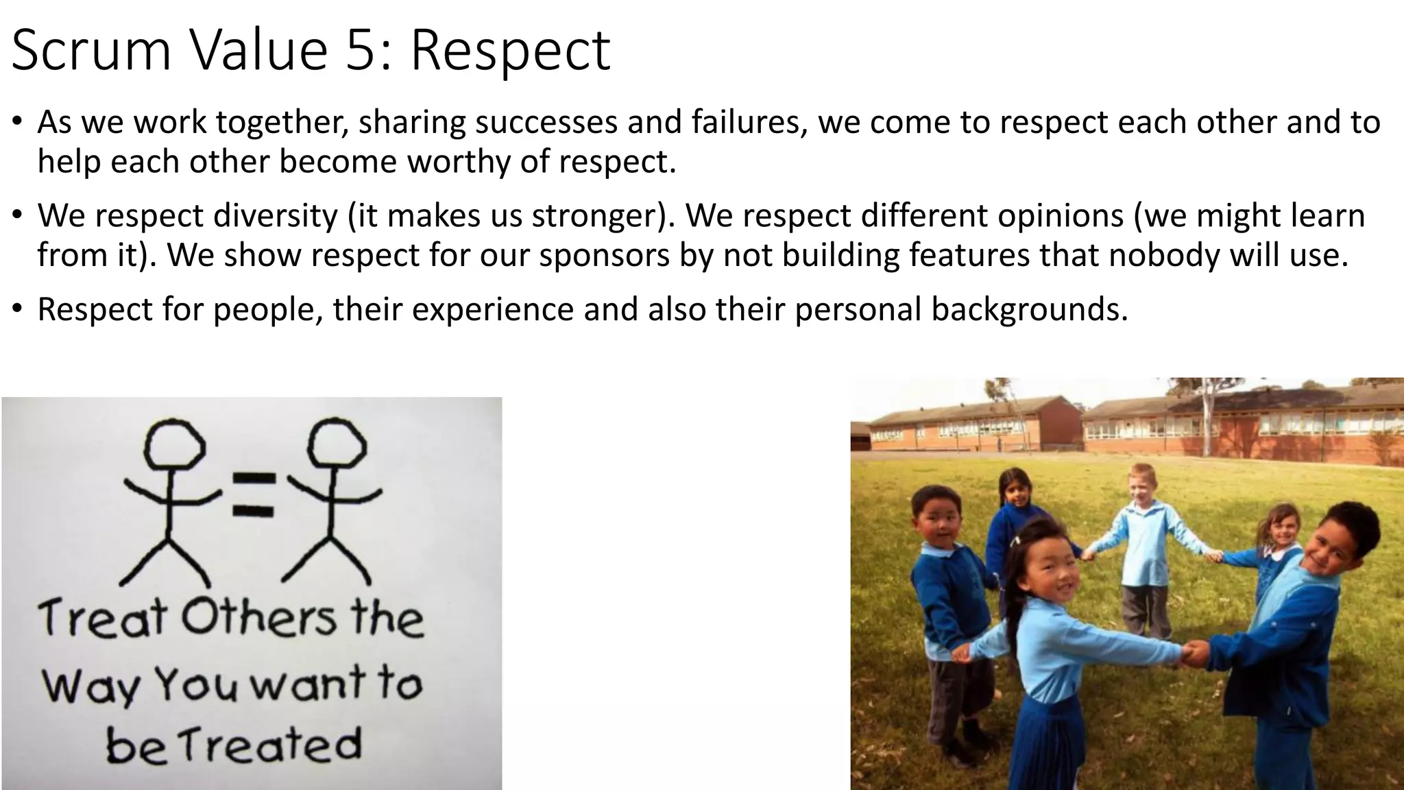 Scrum Value 5: Respect
• As we work together, sharing successes and failures, we come to respect each other and to
help each other become worthy of respect.
• We respect diversity (it makes us stronger). We respect different opinions (we might learn
from it). We show respect for our sponsors by not building features that nobody will use.
• Respect for people, their experience and also their personal backgrounds.
 