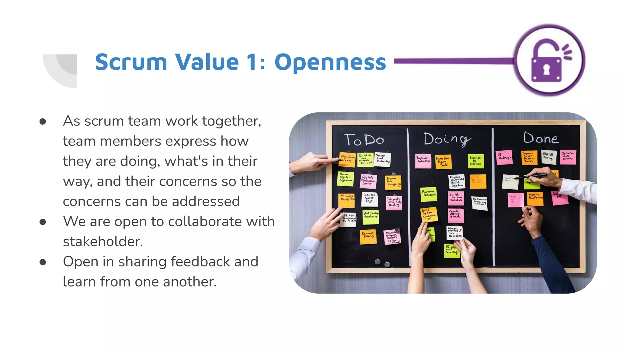 Scrum Value 1: Openness
● As scrum team work together,
team members express how
they are doing, what's in their
way, and their concerns so the
concerns can be addressed
● We are open to collaborate with
stakeholder.
● Open in sharing feedback and
learn from one another.
 