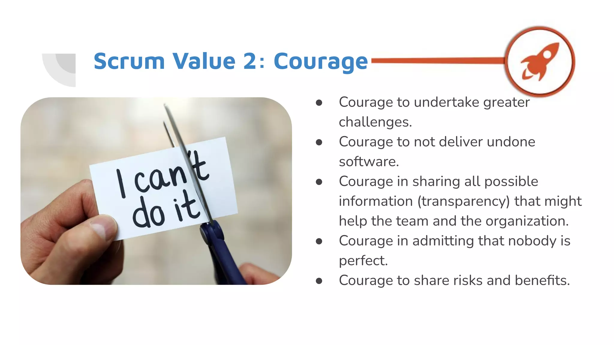 Scrum Value 2: Courage
● Courage to undertake greater
challenges.
● Courage to not deliver undone
software.
● Courage in sharing all possible
information (transparency) that might
help the team and the organization.
● Courage in admitting that nobody is
perfect.
● Courage to share risks and beneﬁts.
 