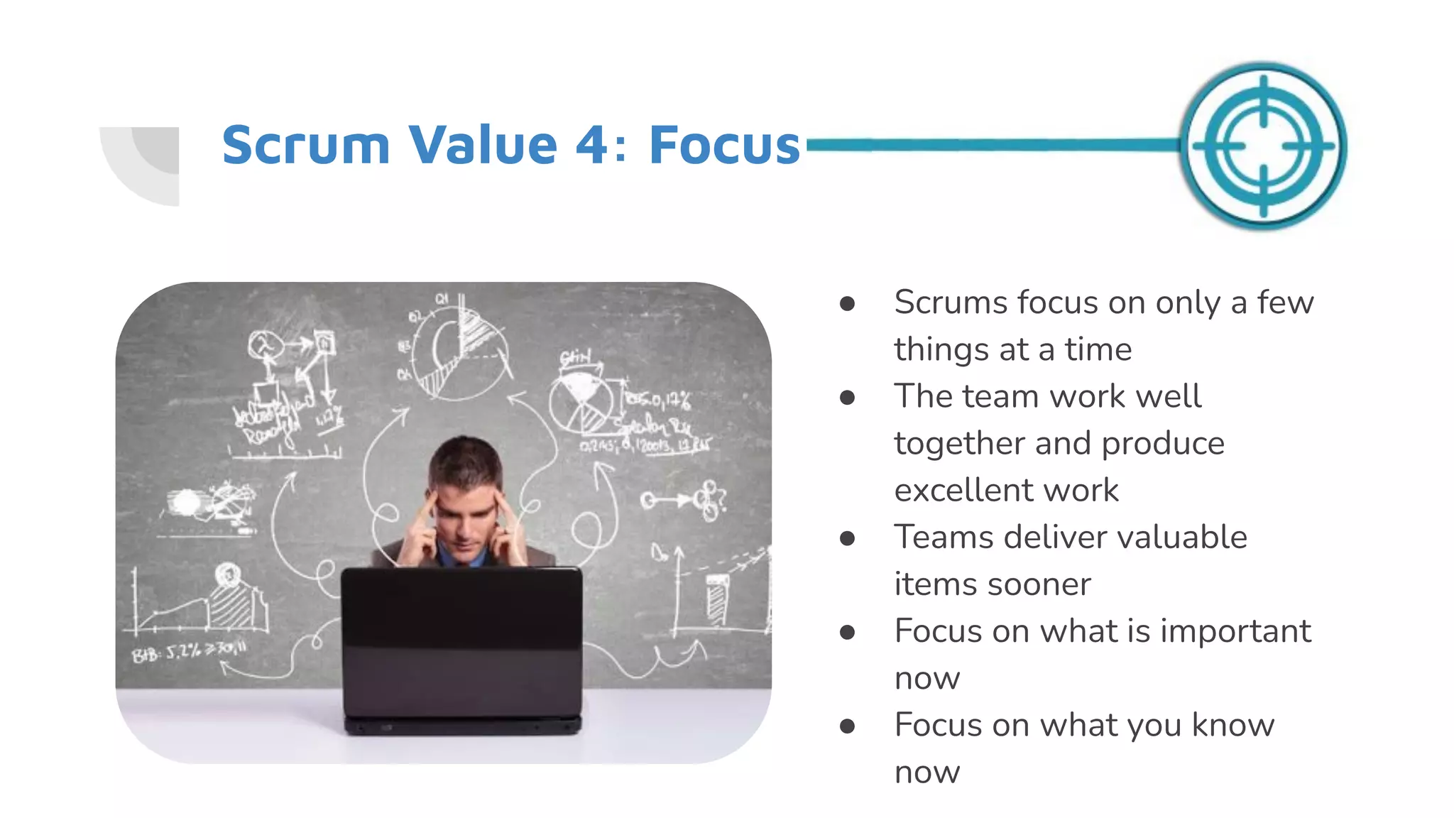 Scrum Value 4: Focus
● Scrums focus on only a few
things at a time
● The team work well
together and produce
excellent work
● Teams deliver valuable
items sooner
● Focus on what is important
now
● Focus on what you know
now
 