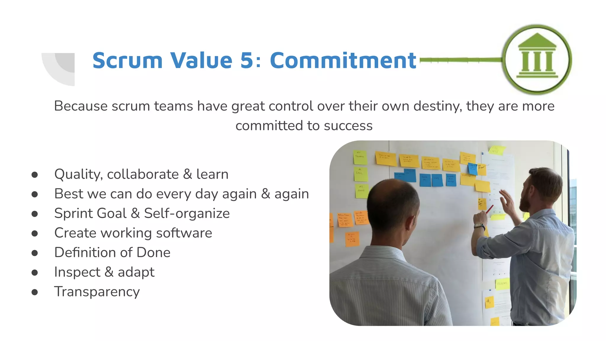 Scrum Value 5: Commitment
● Quality, collaborate & learn
● Best we can do every day again & again
● Sprint Goal & Self-organize
● Create working software
● Deﬁnition of Done
● Inspect & adapt
● Transparency
Because scrum teams have great control over their own destiny, they are more
committed to success
 