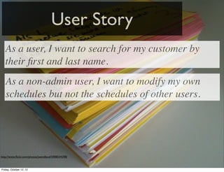 User Story
   As a user, I want to search for my customer by
   their ﬁrst and last name.
   As a non-admin user, I want to modify my own
   schedules but not the schedules of other users.




http://www.ﬂickr.com/photos/jwendland/5908544398/



Friday, October 12, 12
 