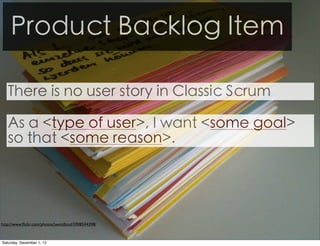 Product Backlog Item

   There is no user story in Classic Scrum

   As a <type of user>, I want <some goal>
   so that <some reason>.




http://www.ﬂickr.com/photos/jwendland/5908544398/



Saturday, December 1, 12
 
