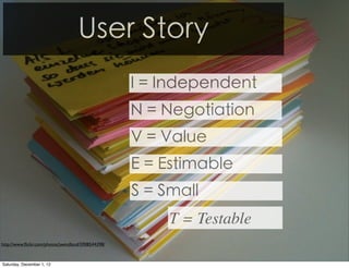 User Story
                                                    I = Independent
                                                    N = Negotiation
                                                    V = Value
                                                    E = Estimable
                                                    S = Small
                                                         T = Testable
http://www.ﬂickr.com/photos/jwendland/5908544398/



Saturday, December 1, 12
 