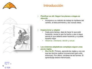 GESPRO
Pág. VI - 10
© TER
10
Introducción
• Los sistemas adaptativos complejos siguen unas
pocas reglas.
• Shu Ha Ri: Primero, aprenda las reglas y una vez
que las domine realice innovaciones (pero sólo
entonces). Por último, olvídese de las formas. El
aprendizaje estará interiorizado.
• Inspeccionar y adaptar
• Cada poco tiempo, deje de hacer lo que está
haciendo, revise lo que ha hecho y vea si sigue
siendo lo que debería estar haciendo y si puede
hacerlo mejor
• Observar, orientarse, decidir y actuar.
• Planificar es útil. Seguir los planes a ciegas es
absurdo
• Incorpore a su método de trabajo la hipótesis del
cambio, el descubrimiento y las nuevas ideas.
 