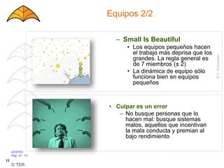 GESPRO
Pág. VI - 13
© TER
13
Equipos 2/2
– Small Is Beautiful
• Los equipos pequeños hacen
el trabajo más deprisa que los
grandes. La regla general es
de 7 miembros (± 2)
• La dinámica de equipo sólo
funciona bien en equipos
pequeños
E.F.Schumater
• Culpar es un error
– No busque personas que lo
hacen mal: busque sistemas
malos, aquellos que incentivan
la mala conducta y premian al
bajo rendimiento
 