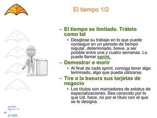 GESPRO
Pág. VI - 17
© TER
17
El tiempo 1/2
– El tiempo es limitado. Trátelo
como tal
• Desglose su trabajo en lo que puede
conseguir en un periodo de tiempo
regular, determinado, breve, a ser
posible entre una y cuatro semanas. Lo
puede llamar sprint.
– Demostrar o morir
• Al final de cada sprint, consiga tener algo
terminado, algo que pueda utilizarse.
– Tire a la basura sus tarjetas de
negocio
• Los títulos son marcadores de estatus de
especializaciones. Sea conocido por lo
que Ud. hace, no por el título con el que
se le designa.
 
