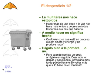 GESPRO
Pág. VI - 19
© TER
19
El desperdicio 1/2
– La multitarea nos hace
estúpidos
• Hacer más de una tarea a la vez nos
hace más lentos y peores en todas
las tareas. No hay que hacerlo.
– A medio hacer no significa
hecho
• Cualquier cosa que está en proceso
cuesta dinero y energía y no
produce nada.
– Hágalo bien a la primera … o
no.
• Pero cuando cometa un error,
arréglelo enseguida. Deje todo lo
demás y soluciónelo. Arreglarlo más
tarde puede llevarle 20 veces más
que si lo hace en el momento
 