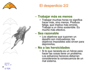 GESPRO
Pág. VI - 20
© TER
20
El desperdicio 2/2
– Trabajar más es menos
• Trabajar muchas horas no significa
hacer más, sino menos. Produce
fatiga, que implica más errores.
Trabaje a un ritmo sostenible. Es
mucho más efectivo.
– Sea razonable
• Los objetivos que suponen un
desafío son motivadores; los
objetivos imposibles sólo sirven para
deprimirlos.
– No a las heroicidades
• Si lo que necesita es un héroe para
hacer las cosas tiene un problema.
Los esfuerzos heroicos deberían
considerarse la consecuencia de un
mal sistema.
 