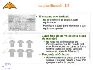 GESPRO
Pág. VI - 21
© TER
21
La planificación 1/3
– ¿Qué tipo de perro es esta pieza
de trabajo?
• No haga las estimaciones en
términos absolutos. Se nos da mal
esto. Dimensione las cosas de forma
relativa (razas de perro, tallas de
camisetas, serie de Fibonacci)
– Pregunte al Oráculo
• Utilice una técnica ciega, para evitar
sesgos, y efectos rebaño y halo. Por
ejemplo, mediante póquer.
MikeCohn:AgileEstimatingandPlanning
• El mapa no es el territorio
– No se enamore de su plan. Está
equivocado.
– Planifique lo justo para mantener a sus
equipos ocupados
 
