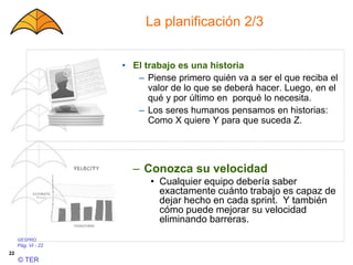 GESPRO
Pág. VI - 22
© TER
22
La planificación 2/3
– Conozca su velocidad
• Cualquier equipo debería saber
exactamente cuánto trabajo es capaz de
dejar hecho en cada sprint. Y también
cómo puede mejorar su velocidad
eliminando barreras.
• El trabajo es una historia
– Piense primero quién va a ser el que reciba el
valor de lo que se deberá hacer. Luego, en el
qué y por último en porqué lo necesita.
– Los seres humanos pensamos en historias:
Como X quiere Y para que suceda Z.
 