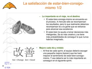 GESPRO
Pág. VI - 24
© TER
24
La satisfacción de estar-bien-consigo-
mismo 1/2
– Lo importante es el viaje, no el destino
• El estar-bien-consigo-mismo se encuentra en
el proceso. A menudo sólo se recompensan
los resultados, pero lo que realmente debemos
recompensar es a la gente que se esfuerza
para alcanzar esa excelencia
• El estar-bien te ayuda a tomar decisiones más
inteligentes. Se es más creativo y se tiene
más probabilidades de conseguir lo que nunca
habrías imaginado.
• Mejore cada día y mídalo
– Al final de cada sprint, el equipo debería escoger
una pequeña mejora (kaizen) que les hará
mejorar el sentimiento de estar-bien-consigo-
mismo. Y eso debería ser lo más importante en
conseguir en el siguiente sprint.
 