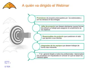 GESPRO
Pág. VI - 3
© TER
A quién va dirigido el Webinar
Promotores de proyecto preocupados por los sobrecostes y
por los retrasos en las entregas
Jefes de proyecto que deseen plantearse nuevas formas
de enfocar su trabajo para asegurar el cumplimiento de
los objetivos
Responsables de producto que cuestionan el valor
que aportan a sus clientes.
Integrantes de los equipos que deseen trabajar de
forma más motivante.
…. Y en general dirigido a todos los profesionales relacionados
con proyectos con inquietudes en conocer en qué se basan los
métodos ágiles
 