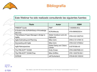 GESPRO
Pág. VI - 36
© TER
Bibliografía
Este Webinar ha sido realizado consultando las siguientes fuentes:
Título Autor ISBN
PMBOK® Guide PMI® 1-930699-45-x
A Guide to the SCRUM Body of Knowledge
2013 Ed
SCRUMstudy 978-098992520-4
The Software Project Manager’s Bridge to
Agility
Alister Cockburn and Jim
Highsmith
978-0-321-50275-9
Agile Estimating and Planning Mike Cohn 978-0-131-47941-8
Succeeding with Agile Mike Cohn 978-0-321-57936-2
Agile Retrospectives
Esther Derby and Diana
Larsen
0-9776166-4-9
The PMI-ACPsm EXAM Andy Crowe 978-0-9827608-3-3
The PMI-ACPsm EXAM Prep Mike Griffiths 978-1-932735-58-1
SCRUM Jeff Sutherland 978-84-08-13532-6
PMI, PMBOK, AND PMP ARE REGISTERES MARKS OF THE PROJECT MANAGEMENT INSTITUTE, INC.
 