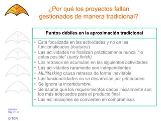 GESPRO
Pág. VI - 5
© TER
¿Por qué los proyectos fallan
gestionados de manera tradicional?
Puntos débiles en la aproximación tradicional
• Está focalizada en las actividades y no en las
funcionalidades (features)
• Las actividades no finalizan prácticamente nunca “lo
antes posible“ (early finish)
• Los retrasos se acumulan en las siguientes actividades
• Las actividades raramente son independientes
• Multitasking causa retrasos de forma inevitable
• Las funcionalidades no se desarrollan por prioridades
• Se ignora la incertidumbre.
• Se asume que los requerimientos dados inicialmente son
los más adecuados para el producto final
• Las estimaciones se convierten en compromisos
 