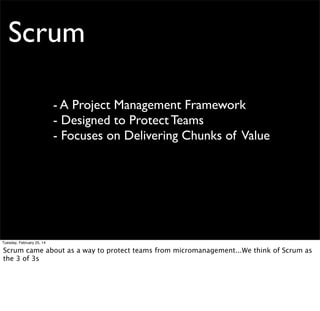 Scrum

“3 of 3s”

3 Roles

3 Meetings

3 Artifacts

ScrumMaster
Product Owner
Team

Sprint Planning
Sprint Review
Daily Standup
Retrospective

Product Backlog
Sprint Backlog
Scrum Board
Impediment Board

Tuesday, February 25, 14

 