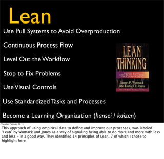 Lean

Use Pull Systems to Avoid Overproduction
Continuous Process Flow
Level Out the Workﬂow
Stop to Fix Problems

- Provide customers what
they want, when they want
it, in the amount they want

Use Visual Controls
Use Standardized Tasks and Processes
Become a Learning Organization (hansei / kaizen)
Tuesday, February 25, 14

This approach of using empirical data to deﬁne and improve our processes, was labeled
“Lean” by Womack and Jones as a way of signaling being able to do more and more with less
and less - in a good way. They identiﬁed 14 principles of Lean, 7 of which I chose to
highlight here

 