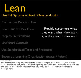 Lean

Use Pull Systems to Avoid Overproduction
Continuous Process Flow
Level Out the Workﬂow
Stop to Fix Problems

- Bring Problems to the
Surface
- Reduce to zero the
amount of time work is idle

Use Visual Controls
Use Standardized Tasks and Processes
Become a Learning Organization (hansei / kaizen)
Tuesday, February 25, 14

This approach of using empirical data to deﬁne and improve our processes, was labeled
“Lean” by Womack and Jones as a way of signaling being able to do more and more with less
and less - in a good way. They identiﬁed 14 principles of Lean, 7 of which I chose to
highlight here

 
